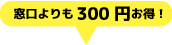 窓口よりも300円お得！
